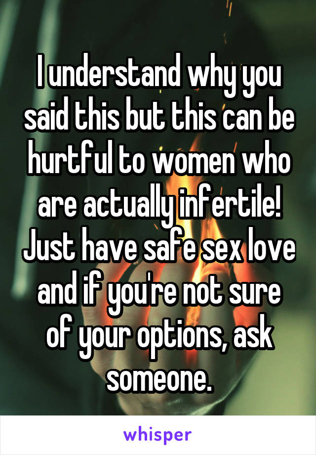 I understand why you said this but this can be hurtful to women who are actually infertile! Just have safe sex love and if you're not sure of your options, ask someone.