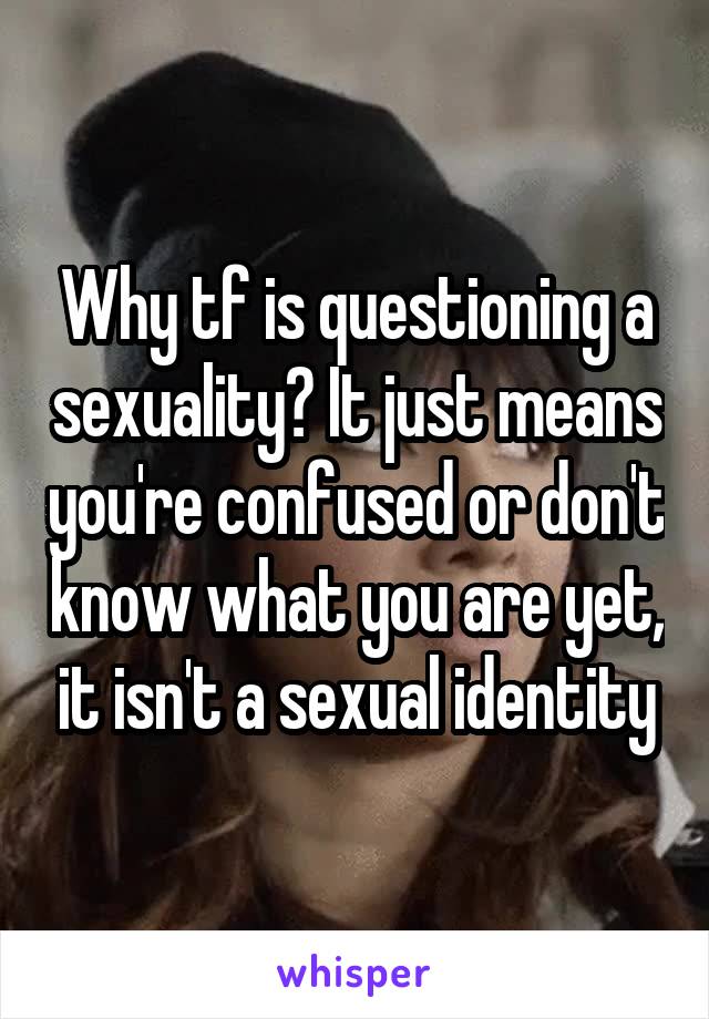 Why tf is questioning a sexuality? It just means you're confused or don't know what you are yet, it isn't a sexual identity