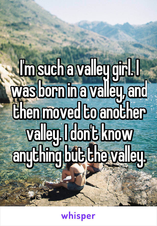 I'm such a valley girl. I was born in a valley, and then moved to another valley. I don't know anything but the valley.