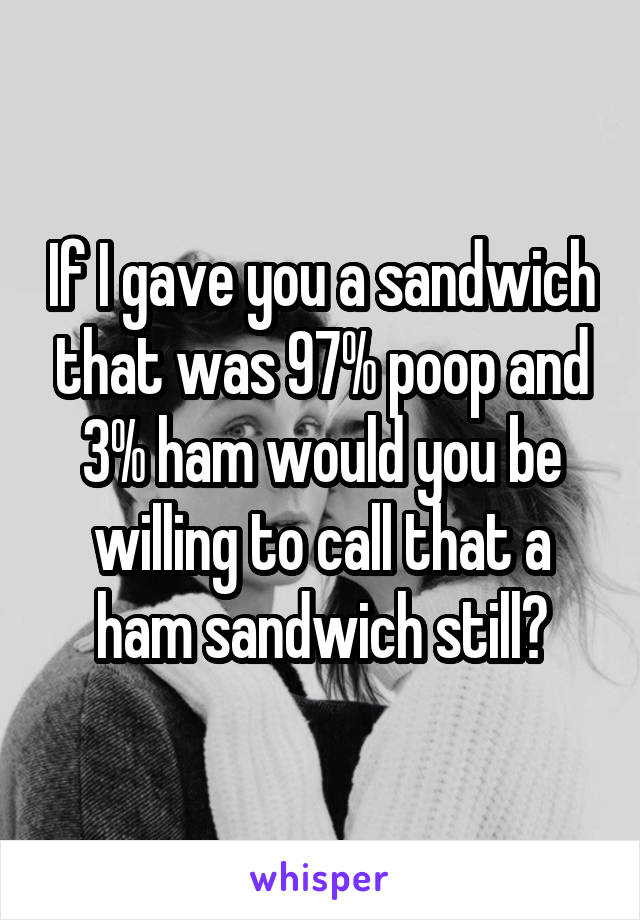 If I gave you a sandwich that was 97% poop and 3% ham would you be willing to call that a ham sandwich still?