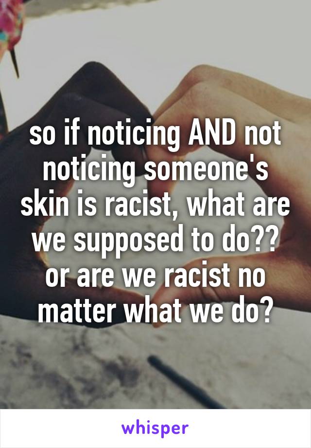 so if noticing AND not noticing someone's skin is racist, what are we supposed to do?? or are we racist no matter what we do?