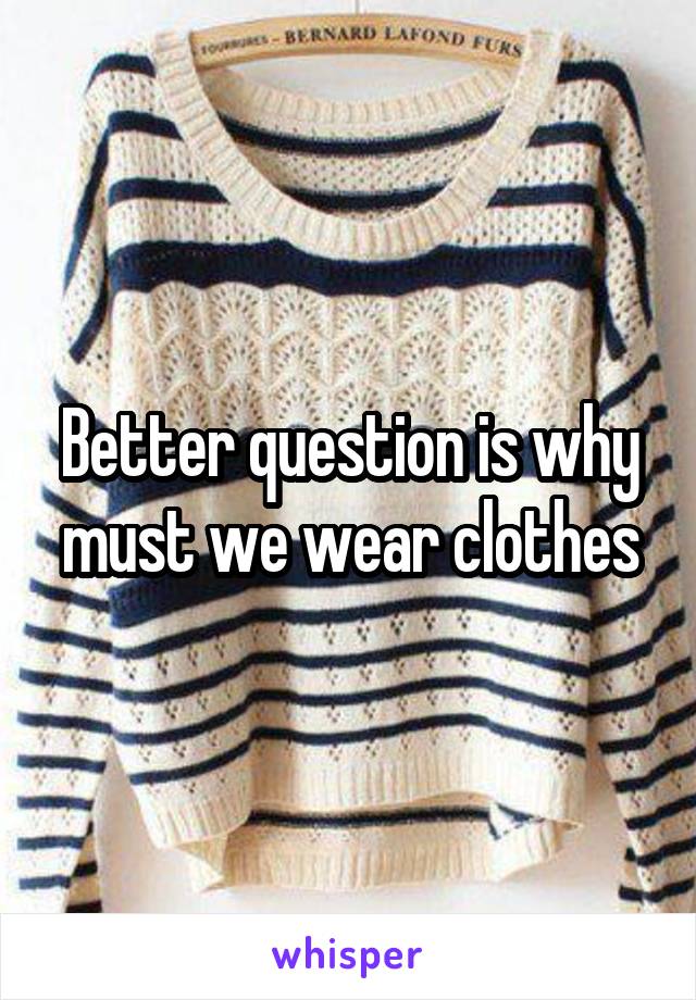 Better question is why must we wear clothes