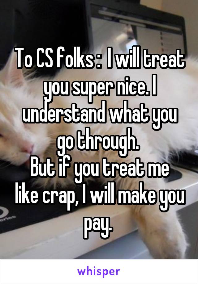 To CS folks :  I will treat you super nice. I understand what you go through. 
But if you treat me like crap, I will make you pay. 