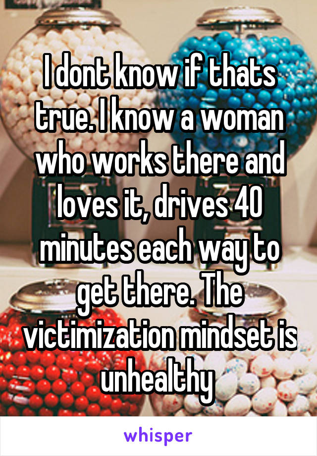 I dont know if thats true. I know a woman who works there and loves it, drives 40 minutes each way to get there. The victimization mindset is unhealthy 