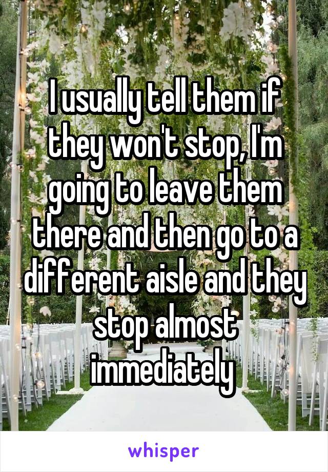 I usually tell them if they won't stop, I'm going to leave them there and then go to a different aisle and they stop almost immediately 