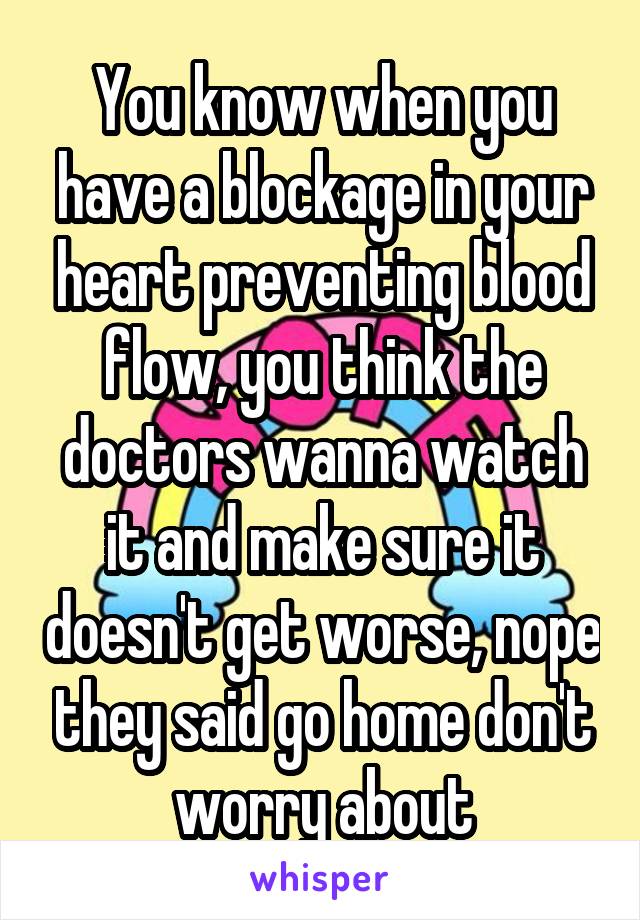 You know when you have a blockage in your heart preventing blood flow, you think the doctors wanna watch it and make sure it doesn't get worse, nope they said go home don't worry about