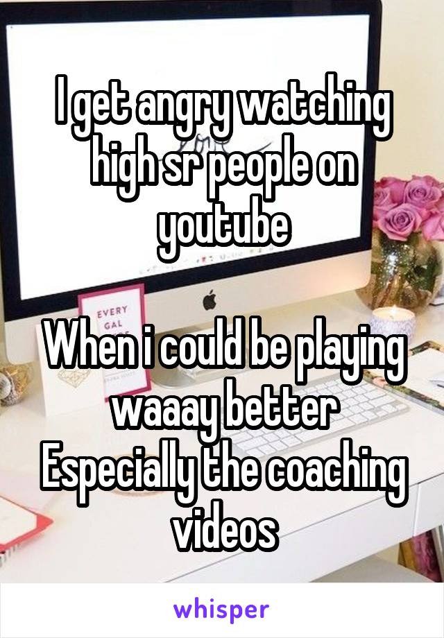 I get angry watching high sr people on youtube

When i could be playing waaay better
Especially the coaching videos