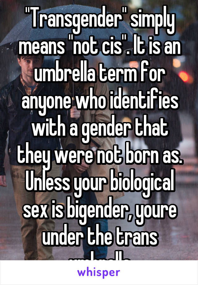 "Transgender" simply means "not cis". It is an umbrella term for anyone who identifies with a gender that they were not born as. Unless your biological sex is bigender, youre under the trans umbrella