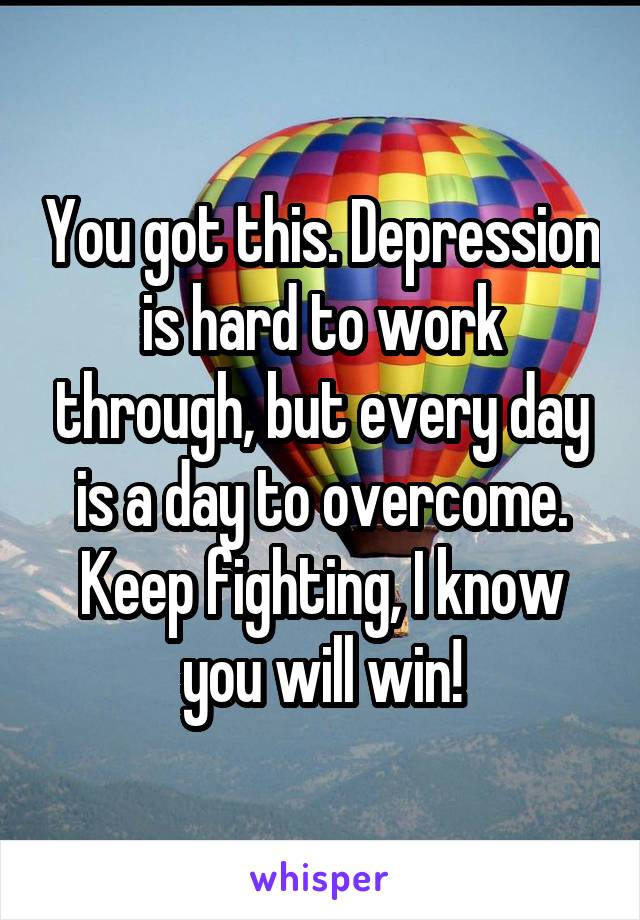 You got this. Depression is hard to work through, but every day is a day to overcome. Keep fighting, I know you will win!