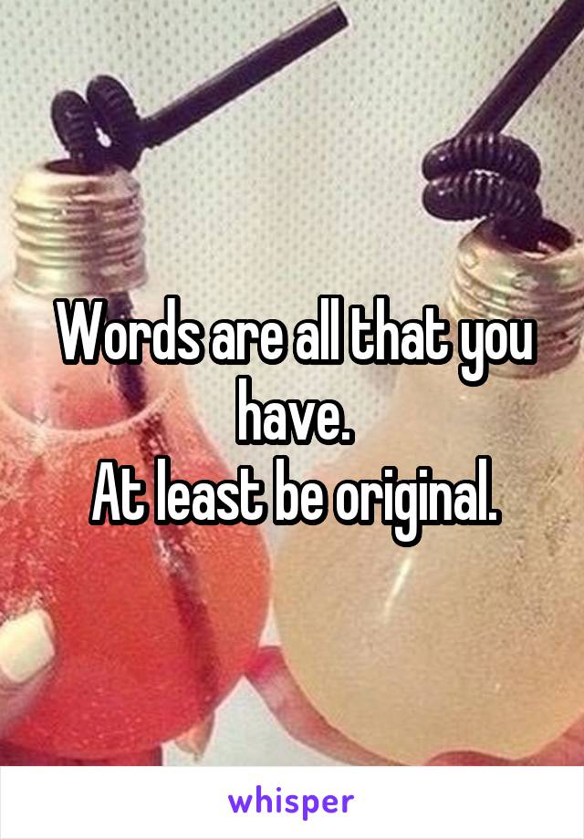 Words are all that you have.
At least be original.