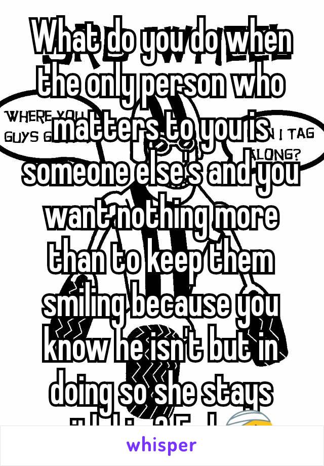 What do you do when the only person who matters to you is someone else's and you want nothing more than to keep them smiling because you know he isn't but in doing so she stays with him? Fml 🤕