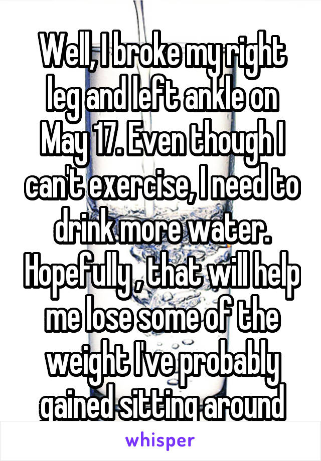 Well, I broke my right leg and left ankle on May 17. Even though I can't exercise, I need to drink more water. Hopefully , that will help me lose some of the weight I've probably gained sitting around