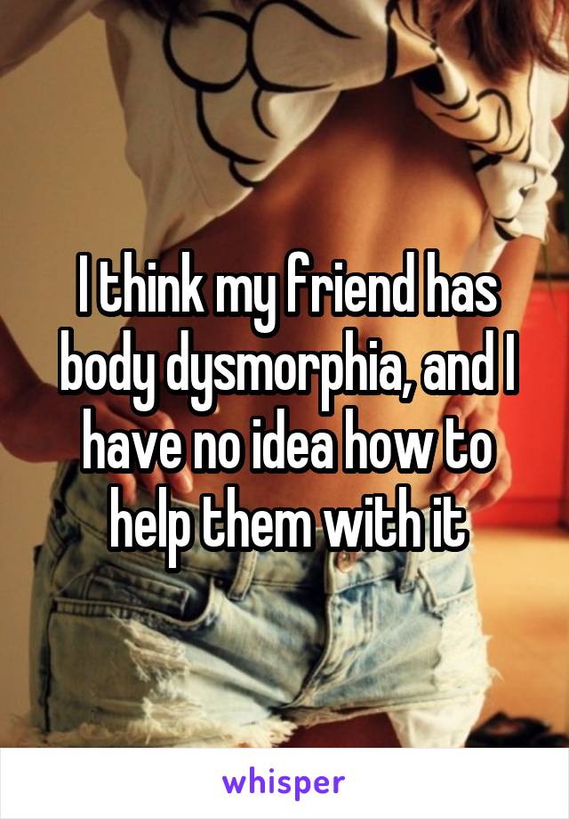 I think my friend has body dysmorphia, and I have no idea how to help them with it