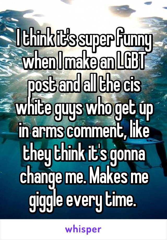 I think it's super funny when I make an LGBT post and all the cis white guys who get up in arms comment, like they think it's gonna change me. Makes me giggle every time. 