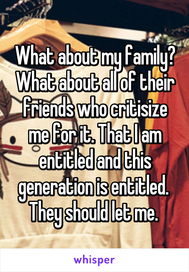 What about my family? What about all of their friends who critisize me for it. That I am entitled and this generation is entitled.  They should let me. 