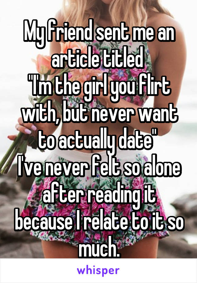 My friend sent me an article titled 
"I'm the girl you flirt with, but never want to actually date" 
I've never felt so alone after reading it because I relate to it so much.