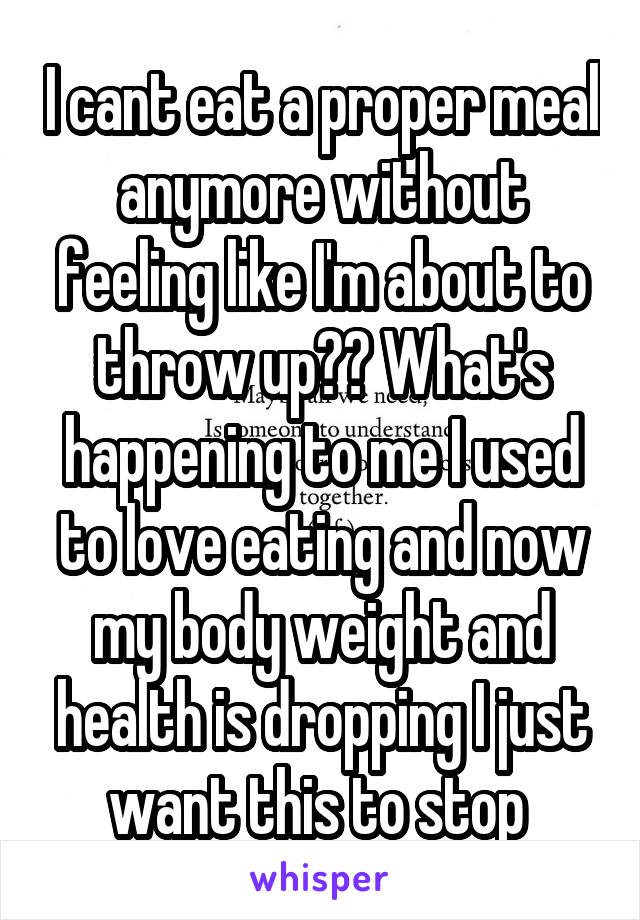 I cant eat a proper meal anymore without feeling like I'm about to throw up?? What's happening to me I used to love eating and now my body weight and health is dropping I just want this to stop 