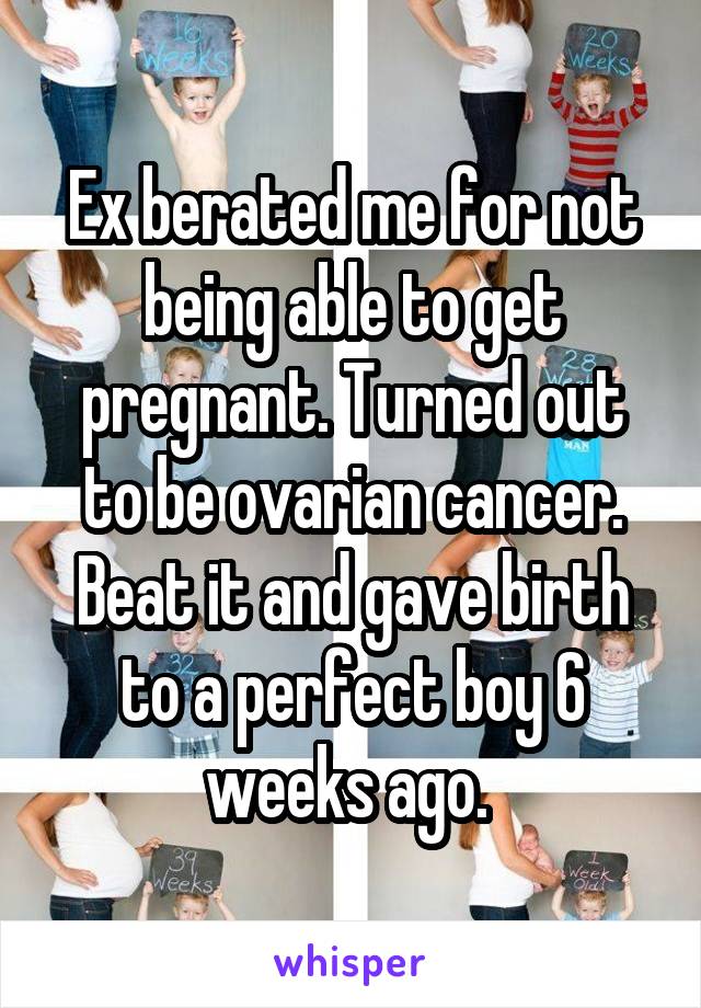 Ex berated me for not being able to get pregnant. Turned out to be ovarian cancer. Beat it and gave birth to a perfect boy 6 weeks ago. 