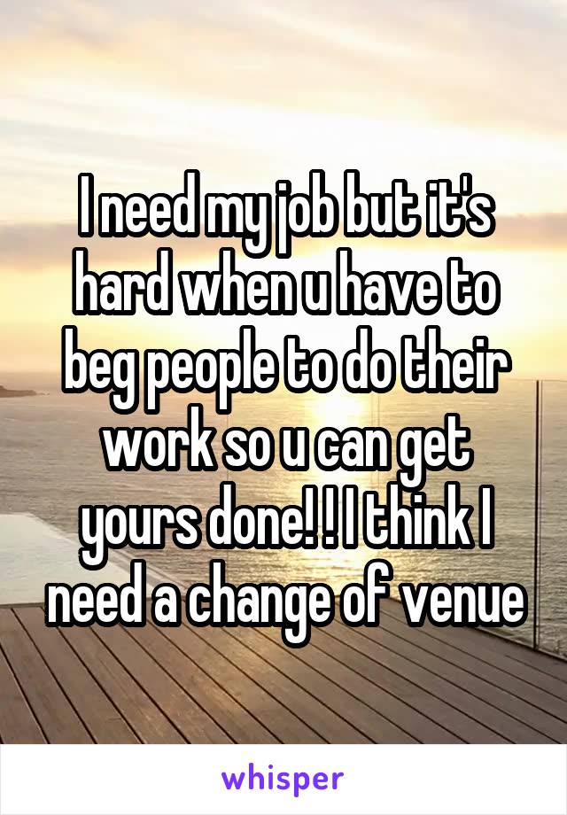 I need my job but it's hard when u have to beg people to do their work so u can get yours done! ! I think I need a change of venue