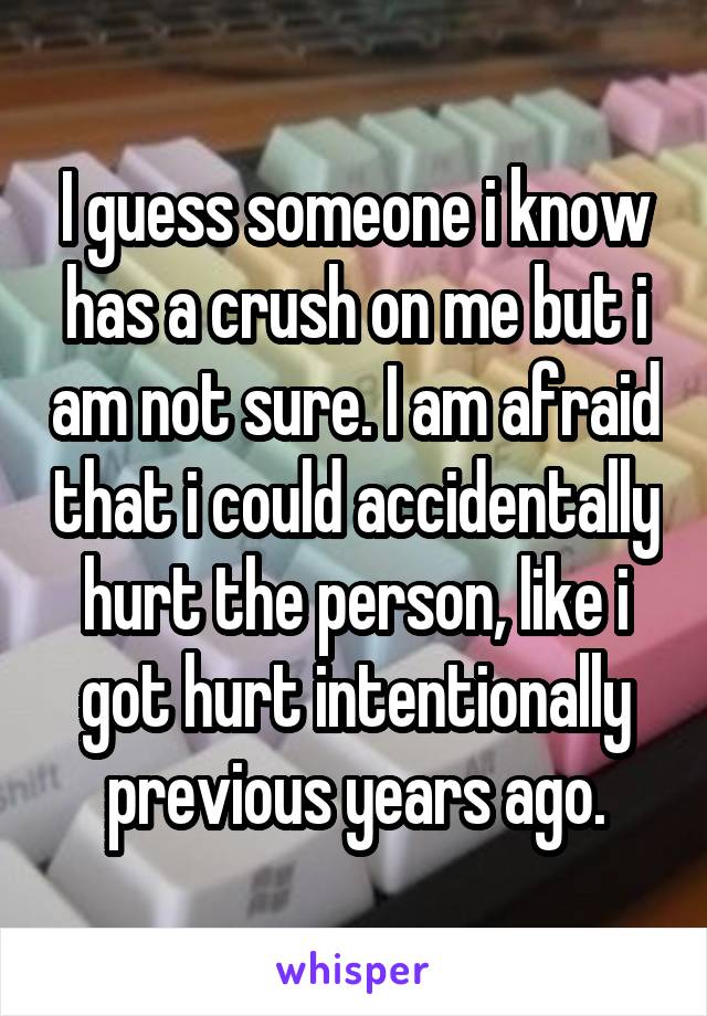 I guess someone i know has a crush on me but i am not sure. I am afraid that i could accidentally hurt the person, like i got hurt intentionally previous years ago.