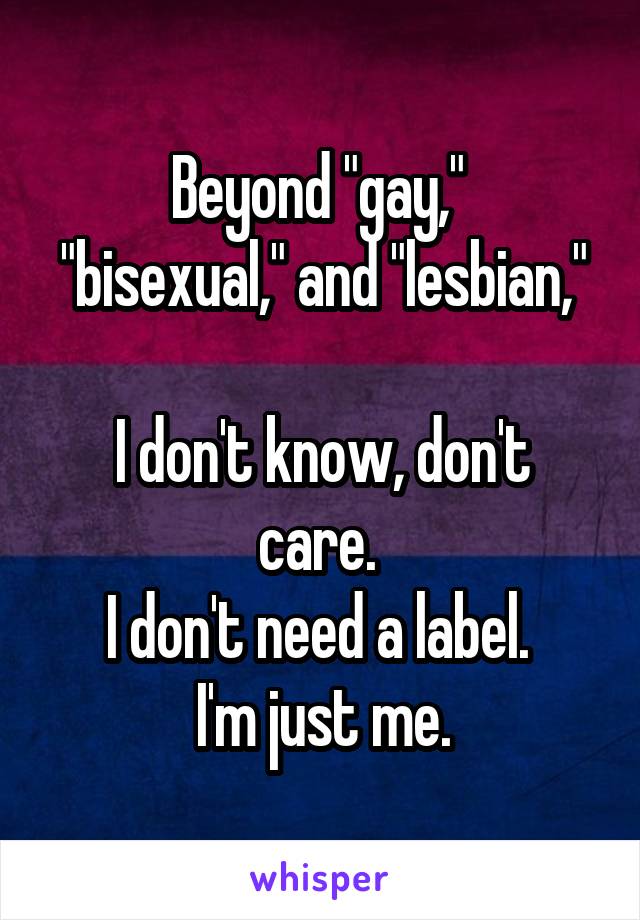 Beyond "gay," 
"bisexual," and "lesbian," 
I don't know, don't care. 
I don't need a label. 
I'm just me.