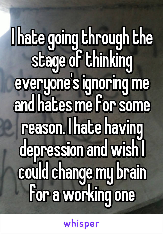 I hate going through the stage of thinking everyone's ignoring me and hates me for some reason. I hate having depression and wish I could change my brain for a working one