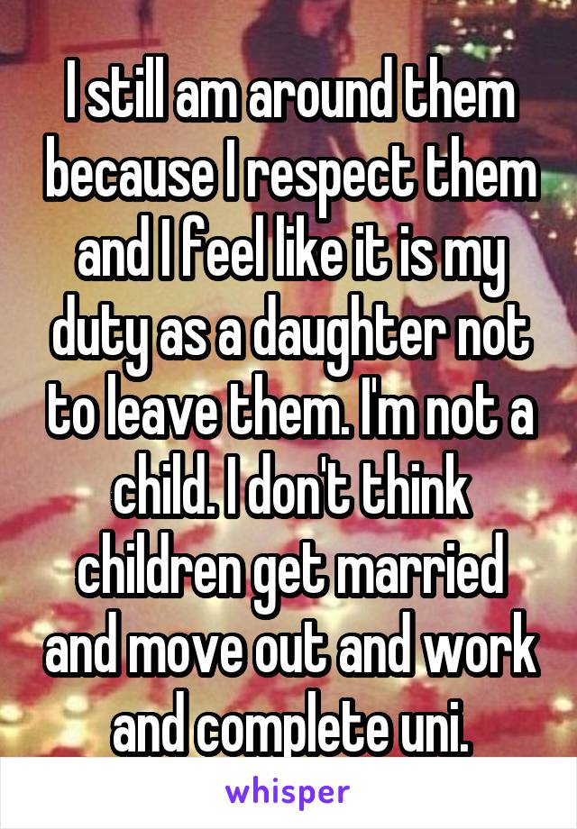 I still am around them because I respect them and I feel like it is my duty as a daughter not to leave them. I'm not a child. I don't think children get married and move out and work and complete uni.