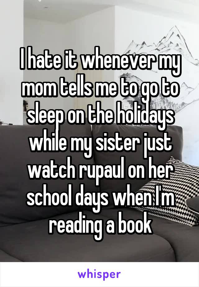 I hate it whenever my mom tells me to go to sleep on the holidays while my sister just watch rupaul on her school days when I'm reading a book