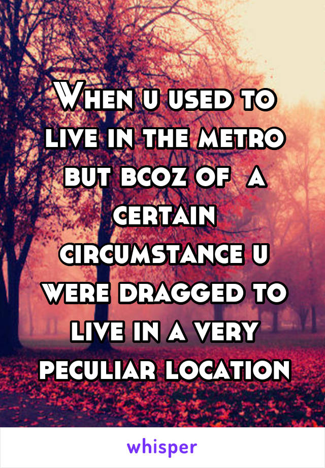 When u used to live in the metro but bcoz of  a certain circumstance u were dragged to live in a very peculiar location