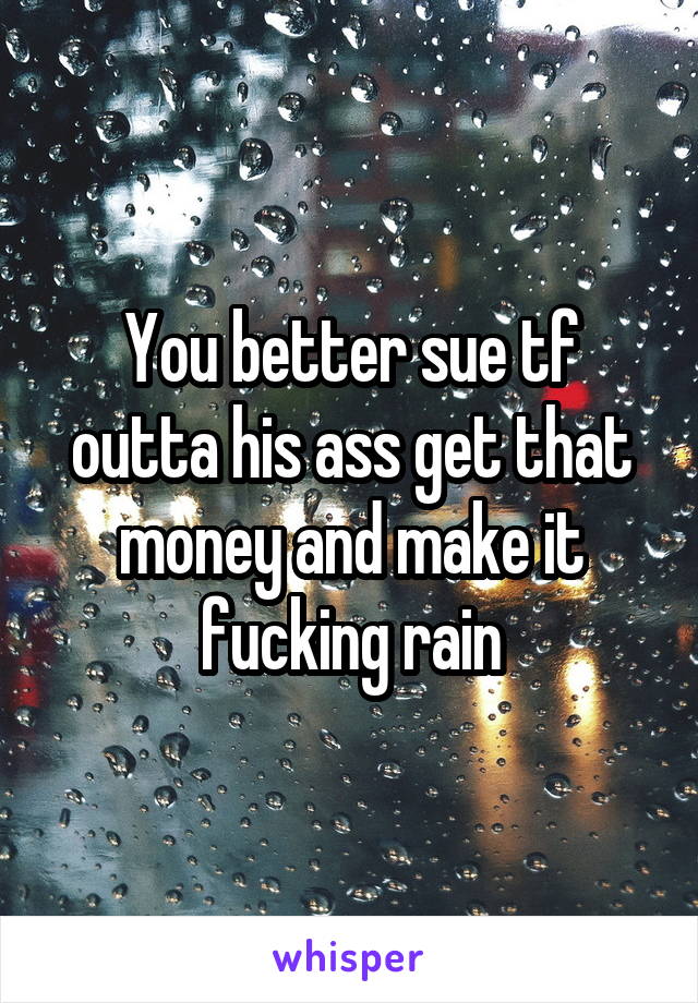 You better sue tf outta his ass get that money and make it fucking rain