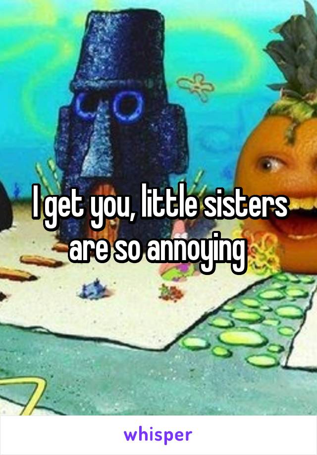 I get you, little sisters are so annoying 