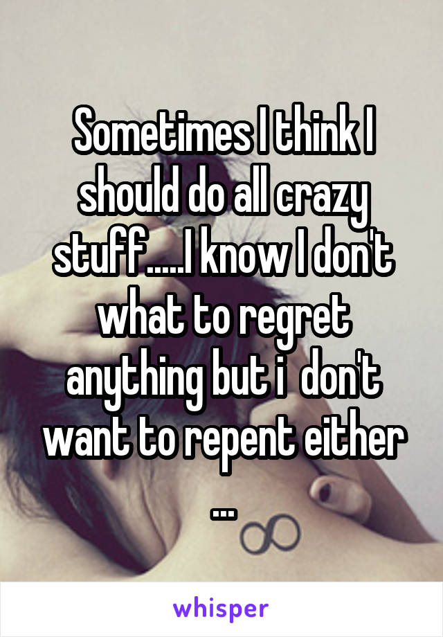 Sometimes I think I should do all crazy stuff.....I know I don't what to regret
 anything but i  don't  want to repent either ...