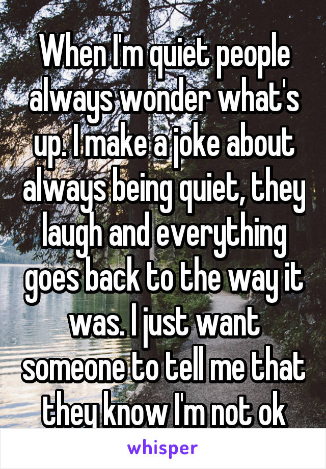 When I'm quiet people always wonder what's up. I make a joke about always being quiet, they laugh and everything goes back to the way it was. I just want someone to tell me that they know I'm not ok