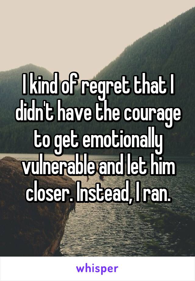 I kind of regret that I didn't have the courage to get emotionally vulnerable and let him closer. Instead, I ran.