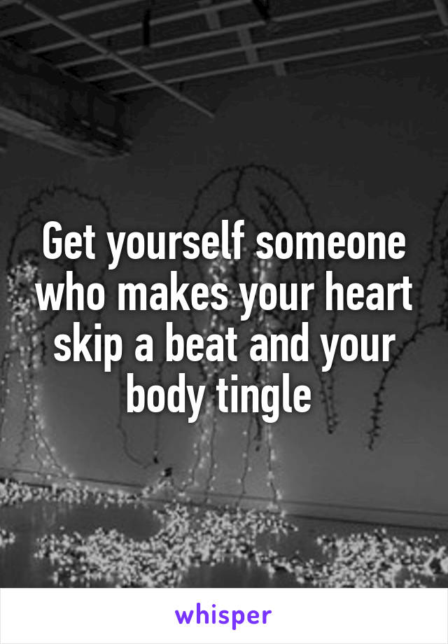 Get yourself someone who makes your heart skip a beat and your body tingle 