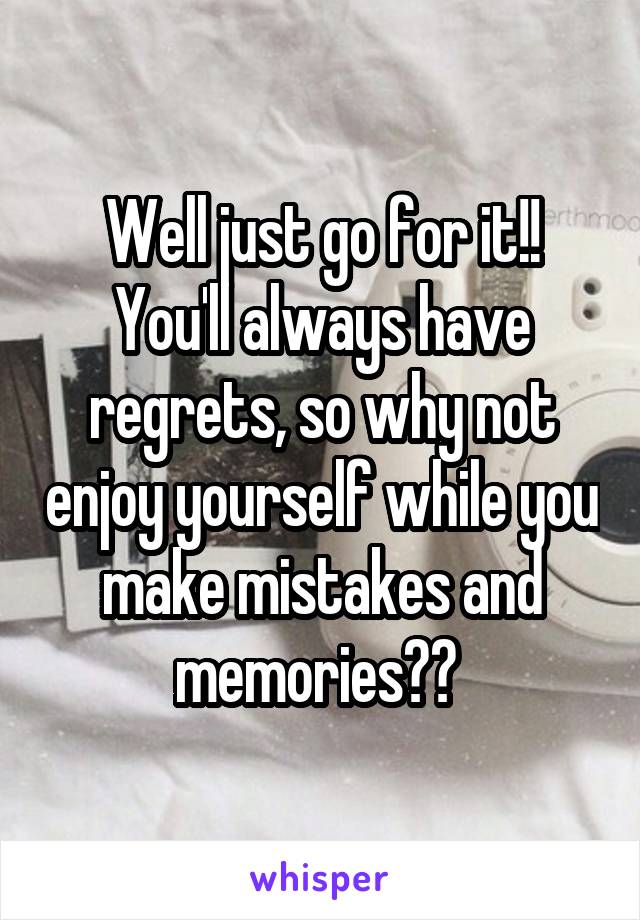 Well just go for it!! You'll always have regrets, so why not enjoy yourself while you make mistakes and memories?? 