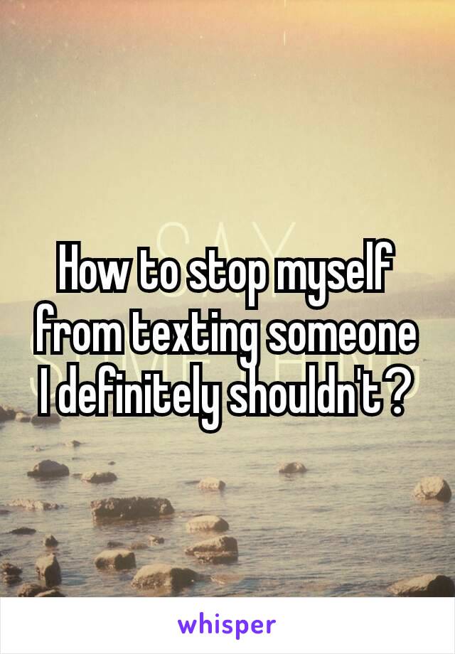 How to stop myself from texting someone I definitely shouldn't​?