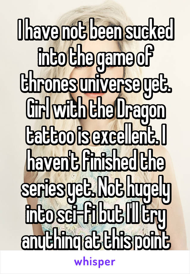 I have not been sucked into the game of thrones universe yet. Girl with the Dragon tattoo is excellent. I haven't finished the series yet. Not hugely into sci-fi but I'll try anything at this point