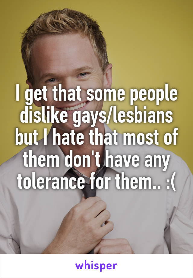 I get that some people dislike gays/lesbians but I hate that most of them don't have any tolerance for them.. :(