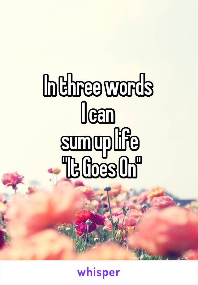 In three words 
I can 
sum up life
 "It Goes On"
