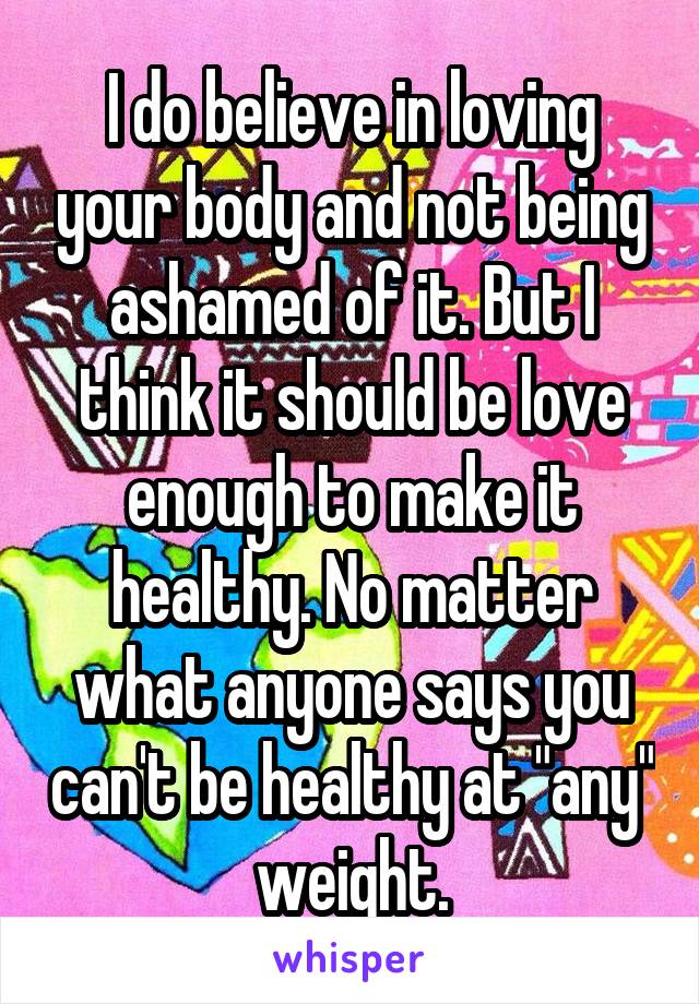 I do believe in loving your body and not being ashamed of it. But I think it should be love enough to make it healthy. No matter what anyone says you can't be healthy at "any" weight.