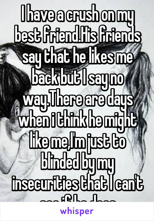 I have a crush on my best friend.His friends say that he likes me back but I say no way.There are days when i think he might like me,I'm just to blinded by my insecurities that I can't see if he does