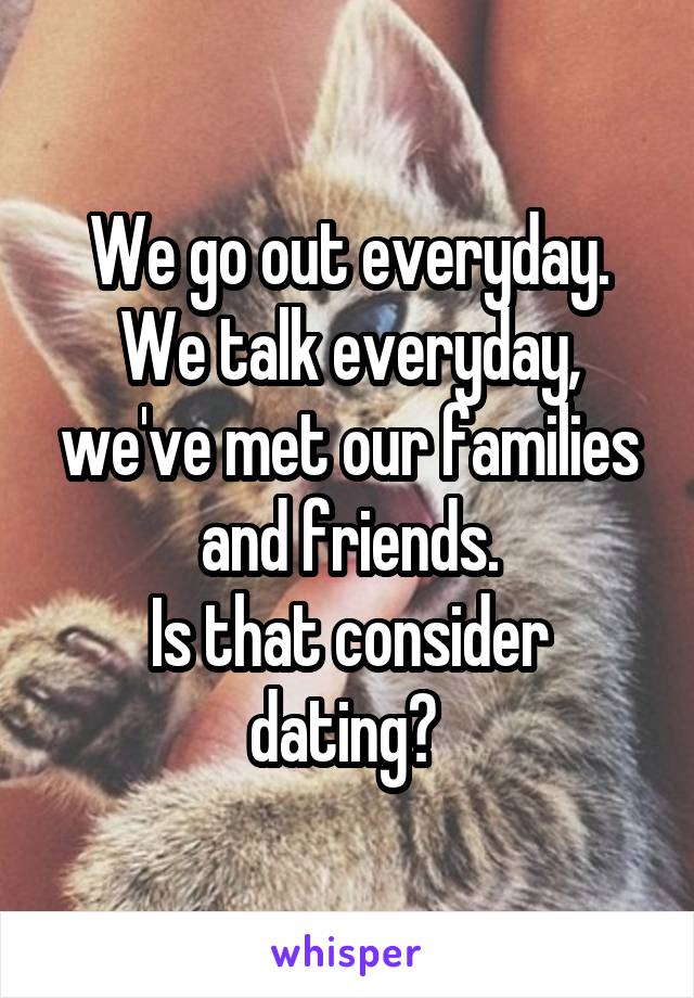 We go out everyday. We talk everyday, we've met our families and friends.
Is that consider dating? 