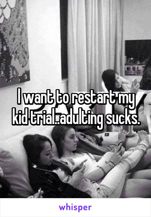 I want to restart my kid trial..adulting sucks.