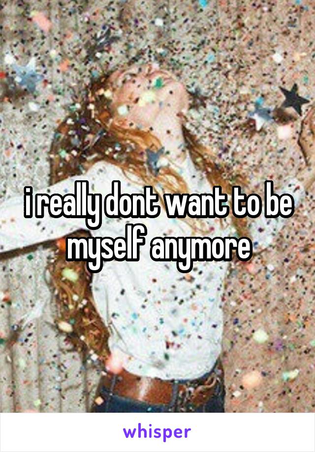 i really dont want to be myself anymore