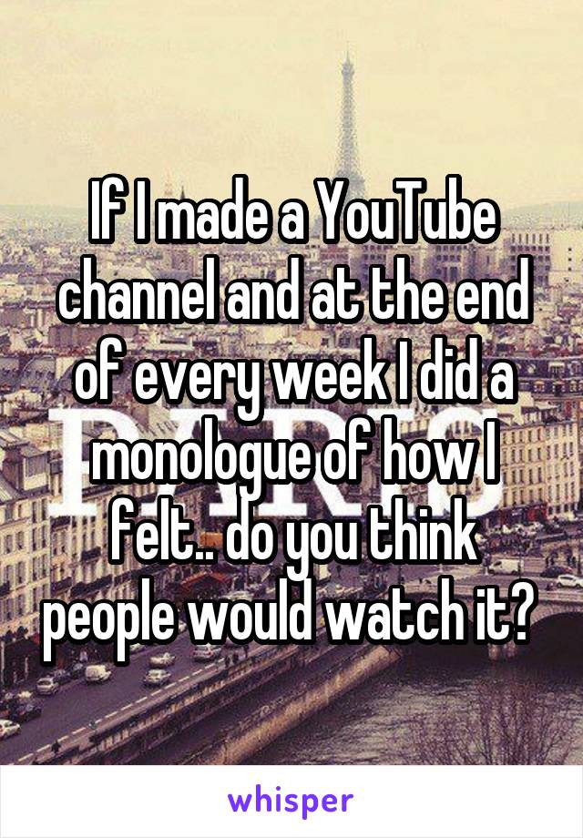 If I made a YouTube channel and at the end of every week I did a monologue of how I felt.. do you think people would watch it? 