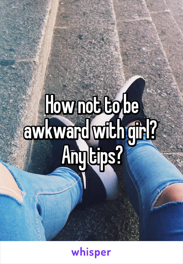 How not to be awkward with girl? 
Any tips?