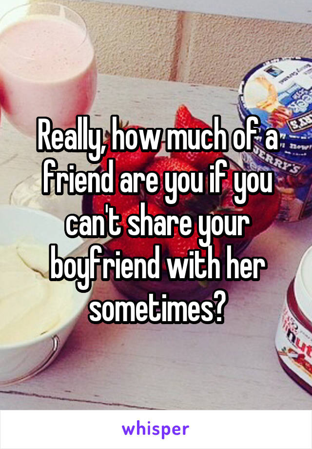 Really, how much of a friend are you if you can't share your boyfriend with her sometimes?