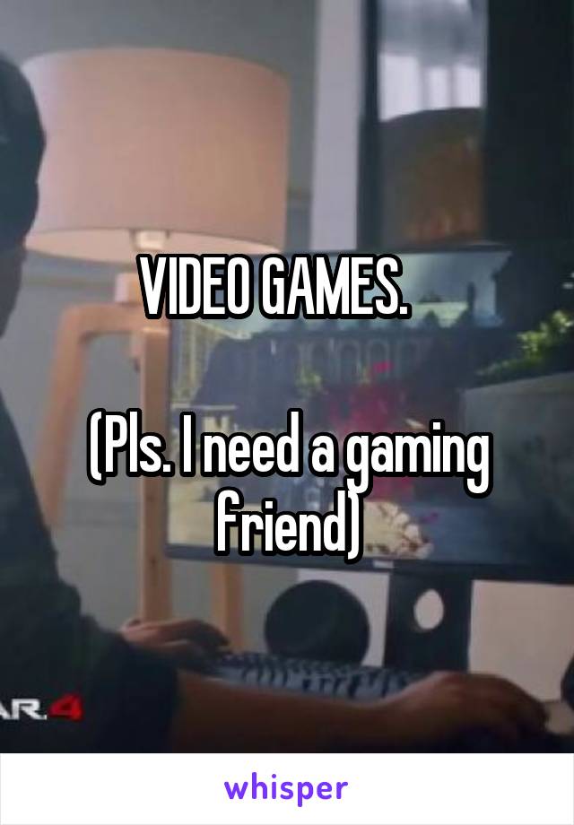 VIDEO GAMES.   

(Pls. I need a gaming friend)