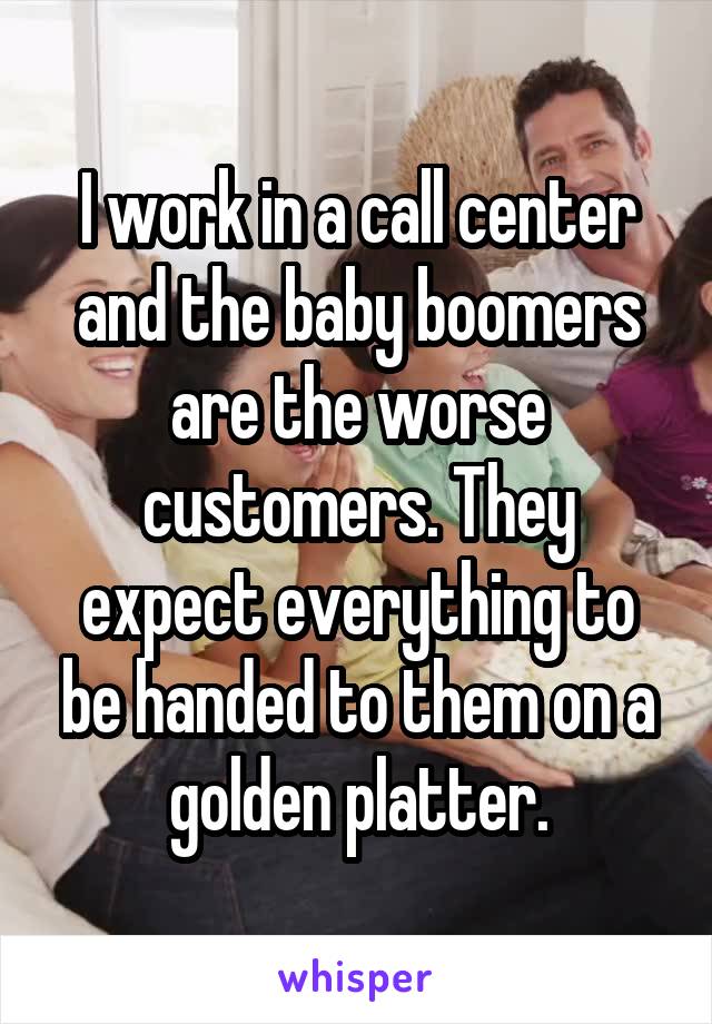 I work in a call center and the baby boomers are the worse customers. They expect everything to be handed to them on a golden platter.